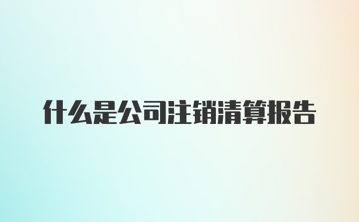 什么是公司注销清算报告
