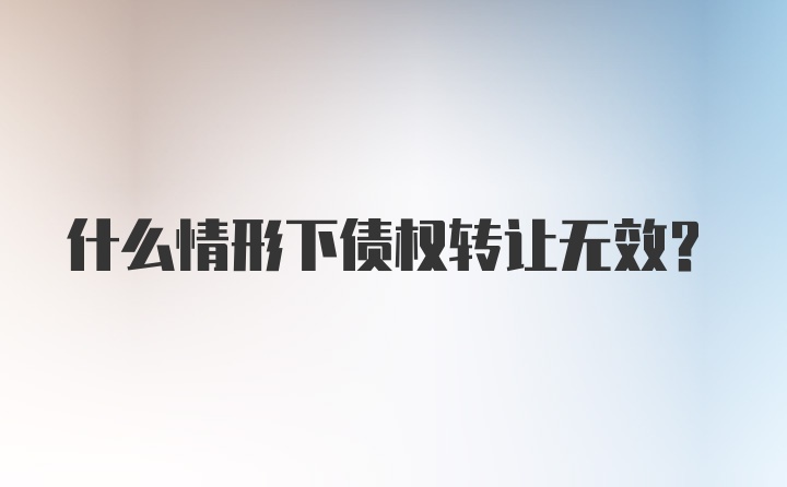 什么情形下债权转让无效？