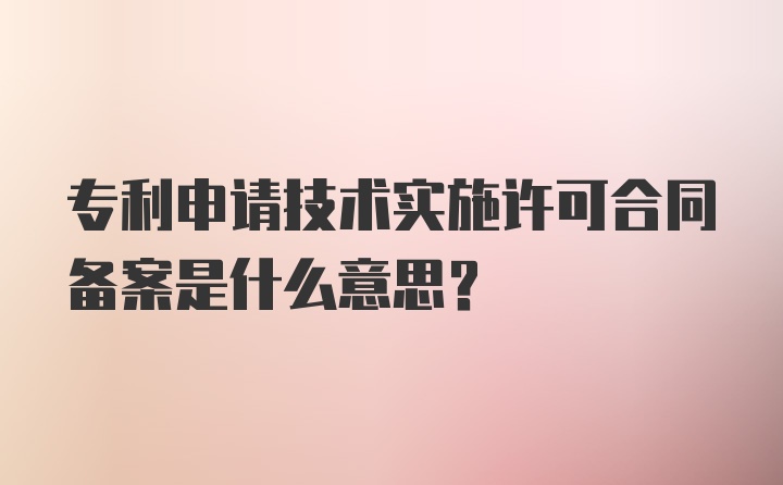 专利申请技术实施许可合同备案是什么意思？