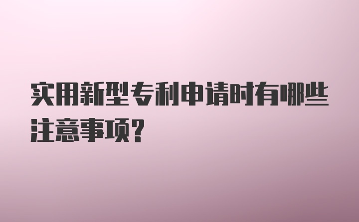 实用新型专利申请时有哪些注意事项？