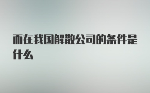 而在我国解散公司的条件是什么