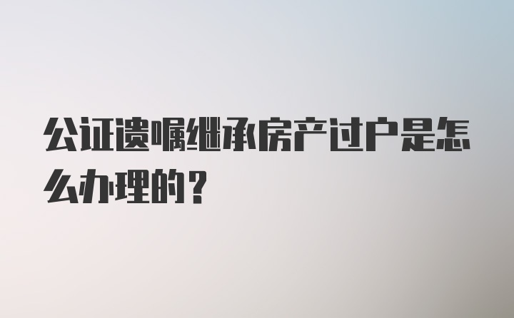 公证遗嘱继承房产过户是怎么办理的？