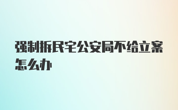 强制拆民宅公安局不给立案怎么办