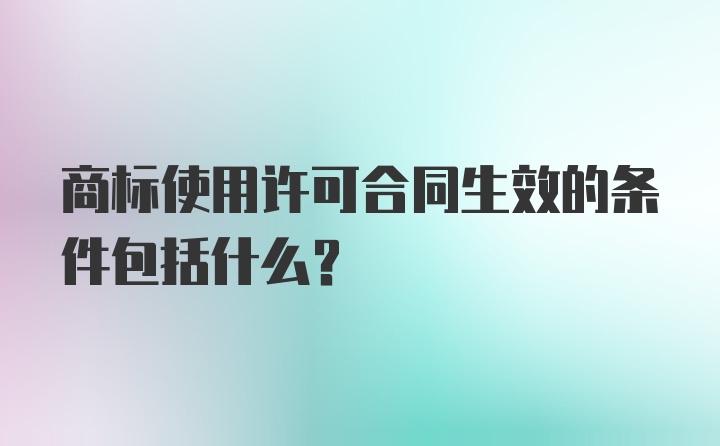 商标使用许可合同生效的条件包括什么？