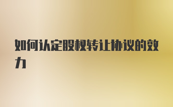 如何认定股权转让协议的效力