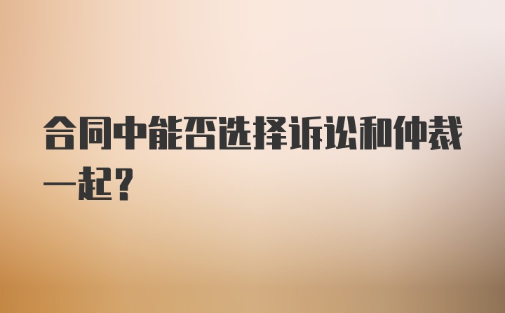 合同中能否选择诉讼和仲裁一起？