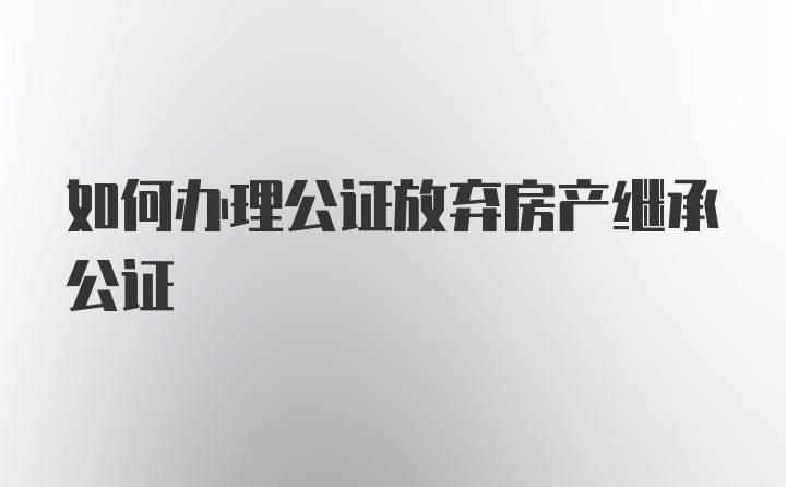 如何办理公证放弃房产继承公证