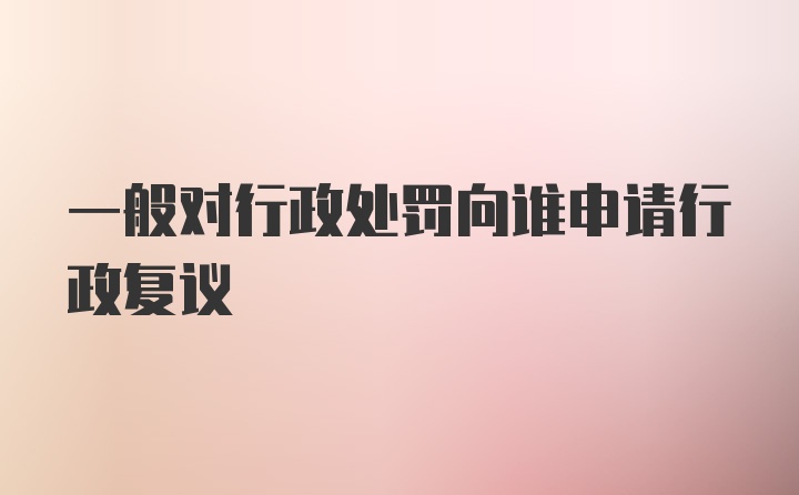 一般对行政处罚向谁申请行政复议