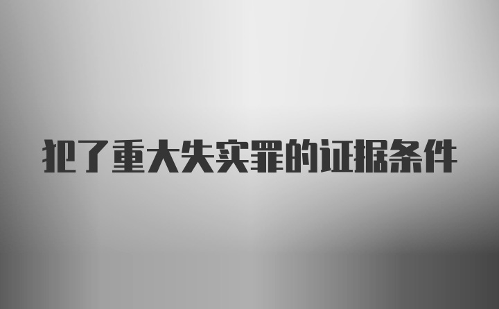 犯了重大失实罪的证据条件