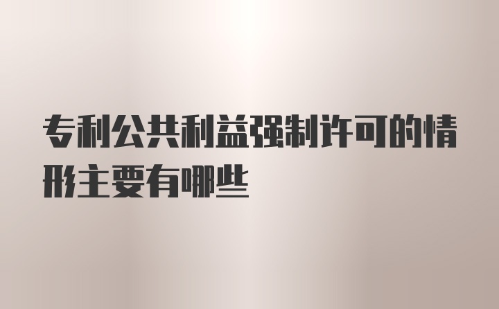 专利公共利益强制许可的情形主要有哪些