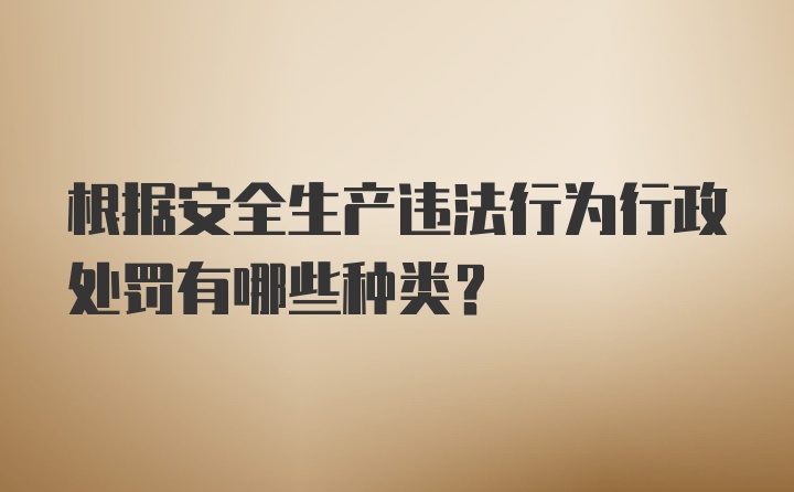 根据安全生产违法行为行政处罚有哪些种类？