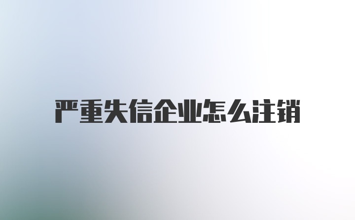严重失信企业怎么注销