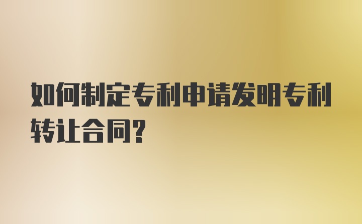 如何制定专利申请发明专利转让合同？