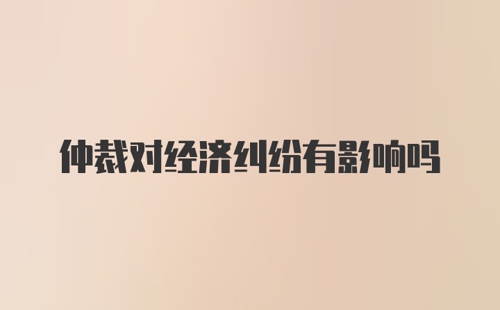 仲裁对经济纠纷有影响吗