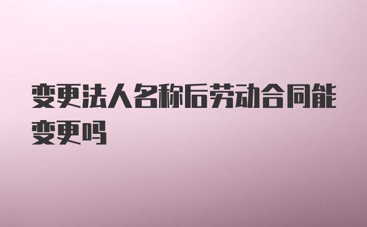 变更法人名称后劳动合同能变更吗