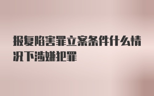 报复陷害罪立案条件什么情况下涉嫌犯罪