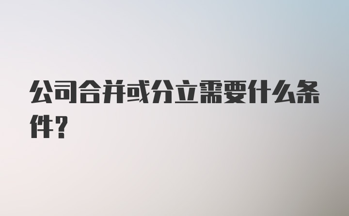 公司合并或分立需要什么条件？