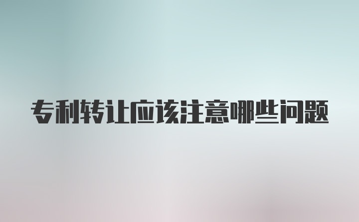 专利转让应该注意哪些问题