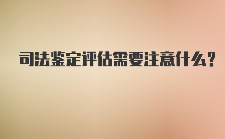 司法鉴定评估需要注意什么？