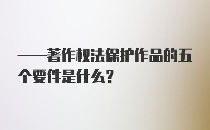 ——著作权法保护作品的五个要件是什么？