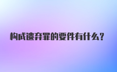 构成遗弃罪的要件有什么？