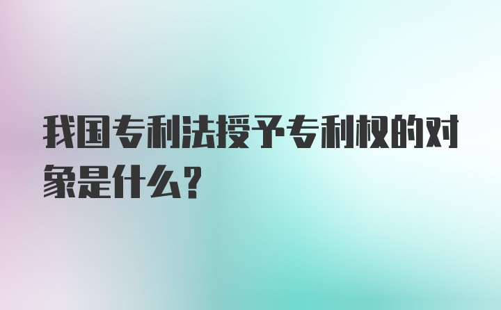 我国专利法授予专利权的对象是什么？