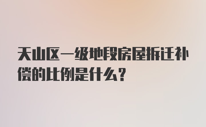 天山区一级地段房屋拆迁补偿的比例是什么？