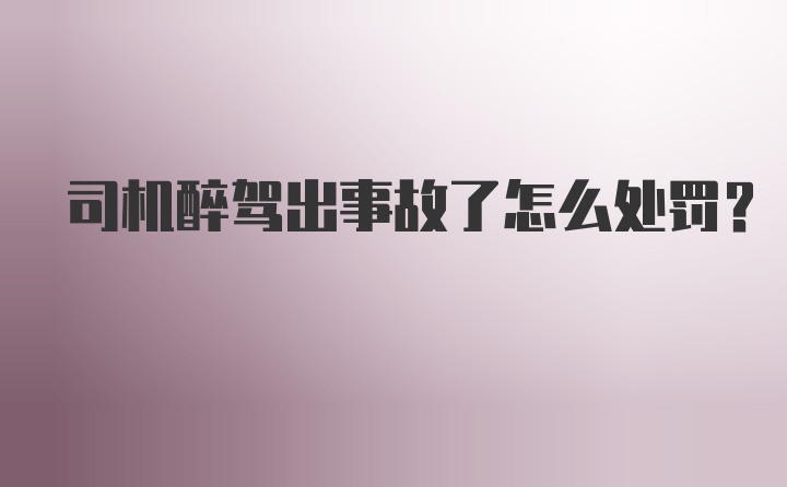 司机醉驾出事故了怎么处罚?