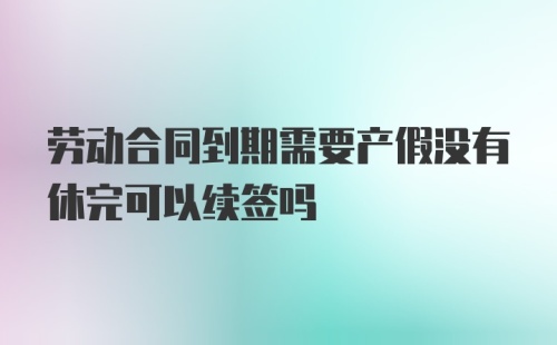 劳动合同到期需要产假没有休完可以续签吗