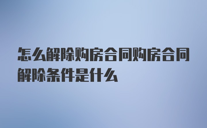 怎么解除购房合同购房合同解除条件是什么