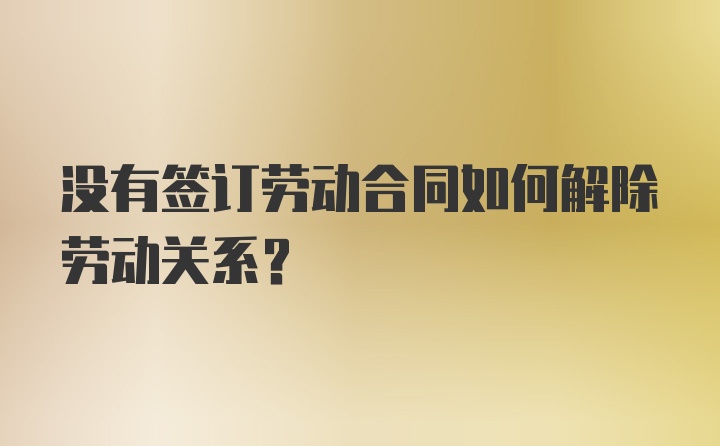 没有签订劳动合同如何解除劳动关系？