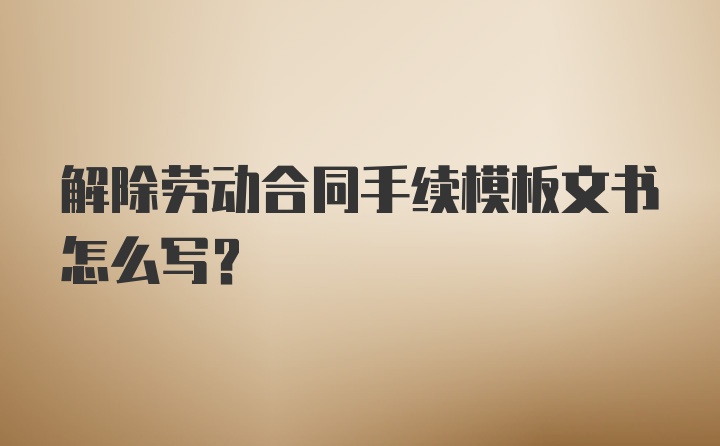 解除劳动合同手续模板文书怎么写？