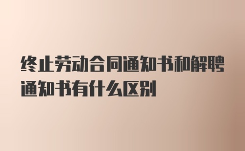 终止劳动合同通知书和解聘通知书有什么区别