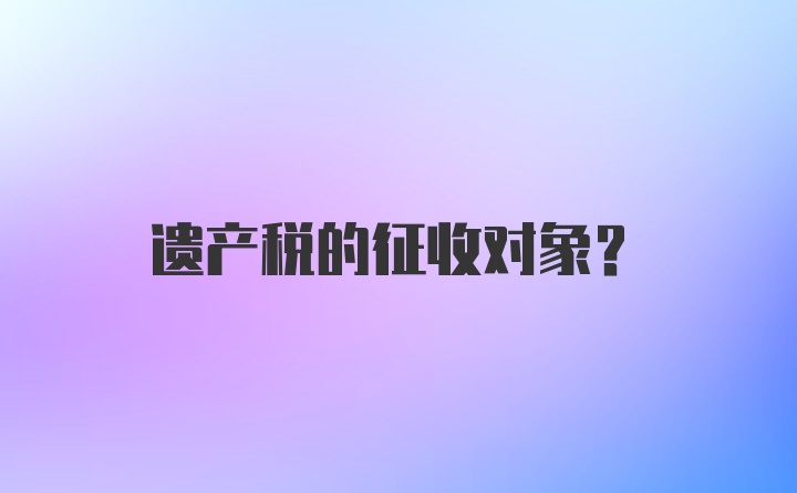 遗产税的征收对象？