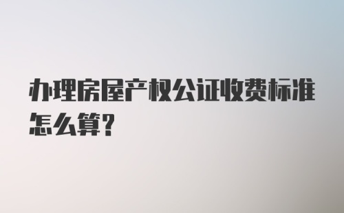 办理房屋产权公证收费标准怎么算？