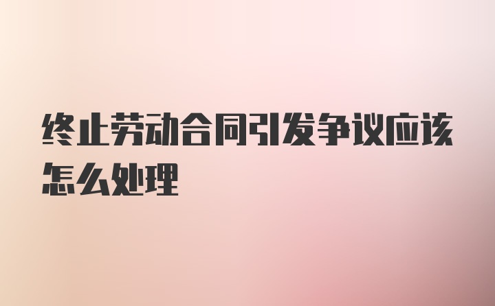 终止劳动合同引发争议应该怎么处理