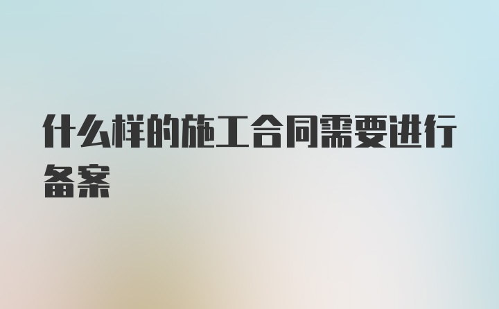 什么样的施工合同需要进行备案