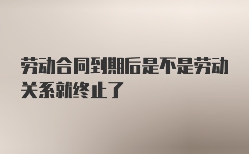 劳动合同到期后是不是劳动关系就终止了