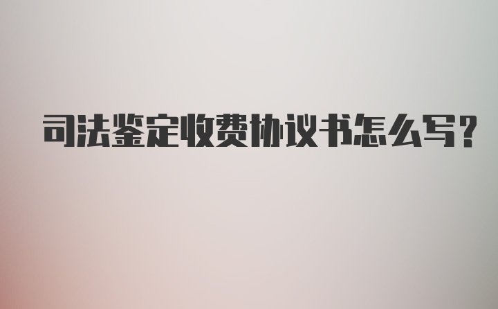 司法鉴定收费协议书怎么写？