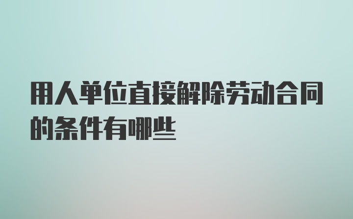 用人单位直接解除劳动合同的条件有哪些