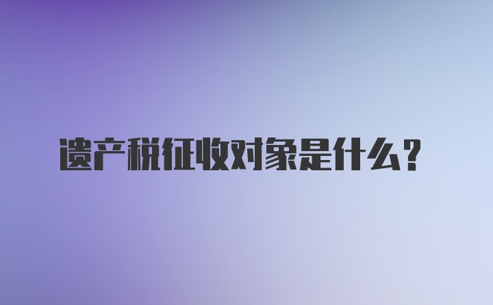 遗产税征收对象是什么？