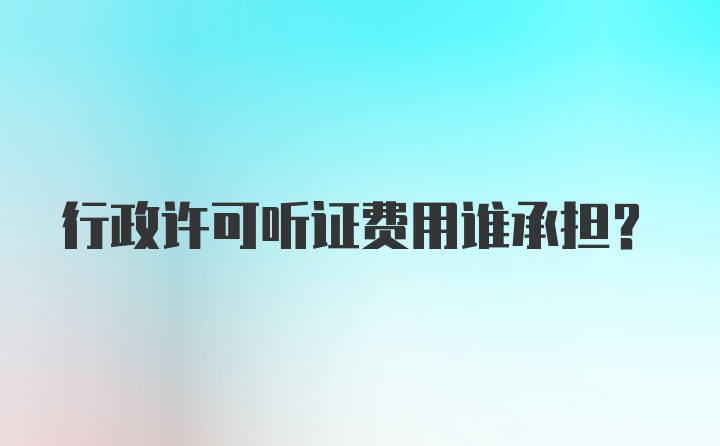 行政许可听证费用谁承担？