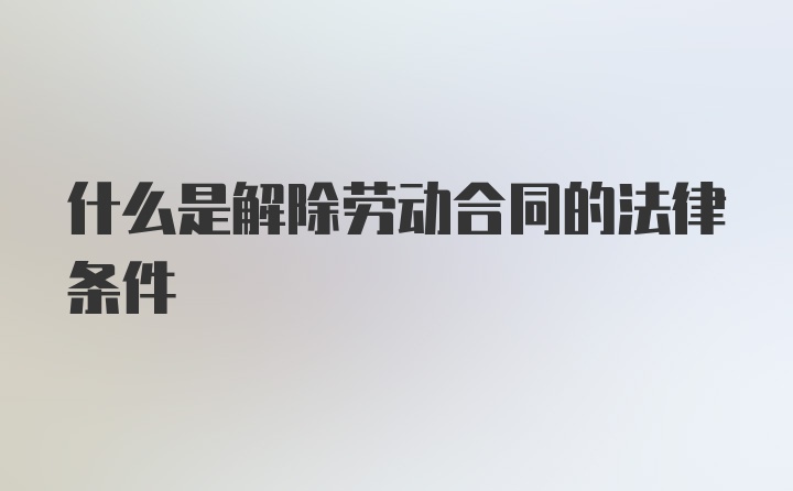 什么是解除劳动合同的法律条件