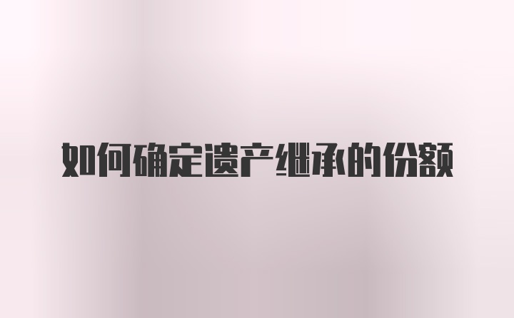 如何确定遗产继承的份额