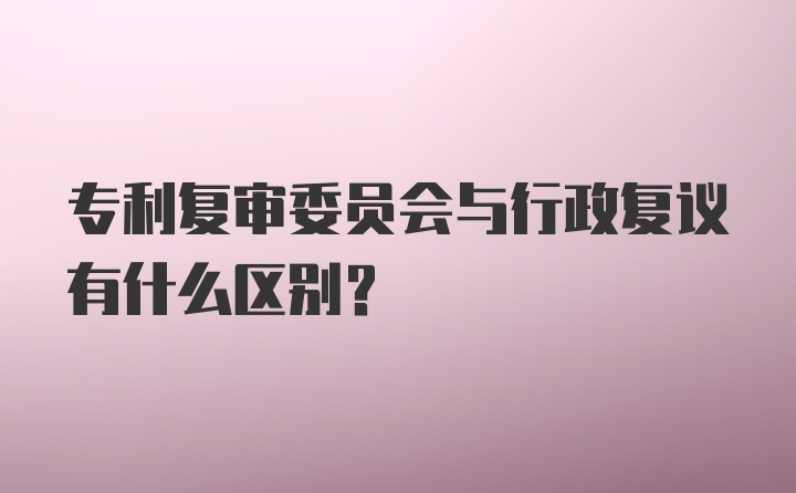 专利复审委员会与行政复议有什么区别?