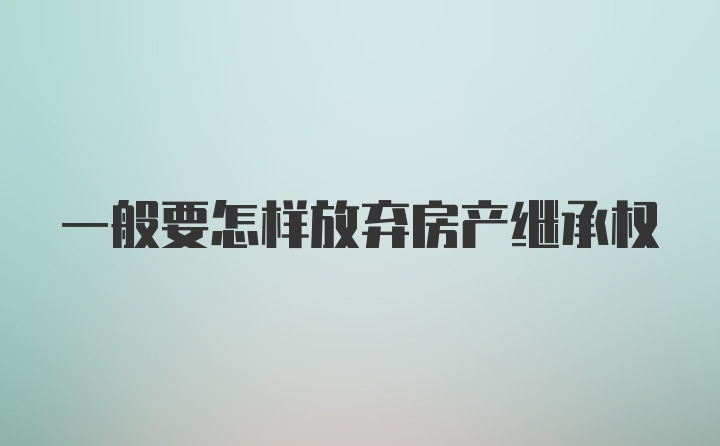 一般要怎样放弃房产继承权