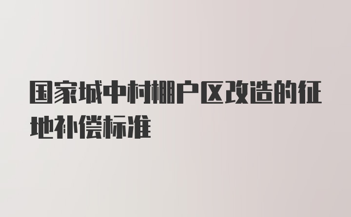 国家城中村棚户区改造的征地补偿标准