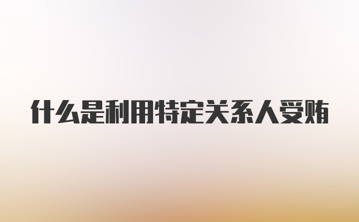 什么是利用特定关系人受贿