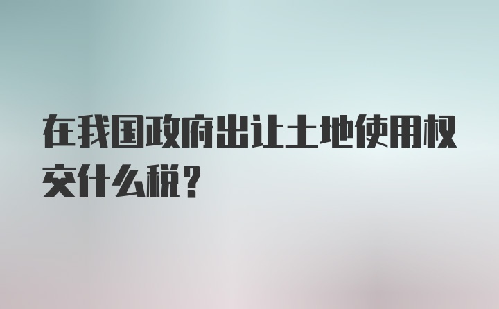 在我国政府出让土地使用权交什么税?