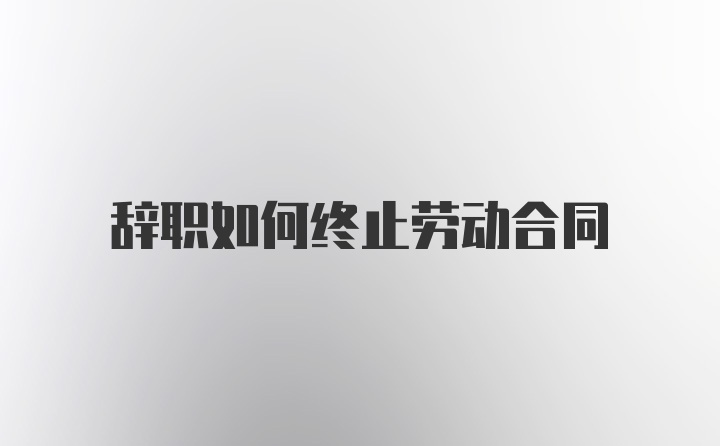 辞职如何终止劳动合同